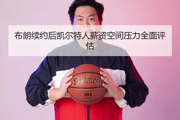 布朗续约后凯尔特人薪资空间压力全面评估