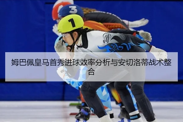 姆巴佩皇马首秀进球效率分析与安切洛蒂战术整合